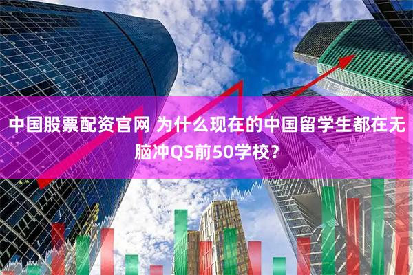 中国股票配资官网 为什么现在的中国留学生都在无脑冲QS前50学校？
