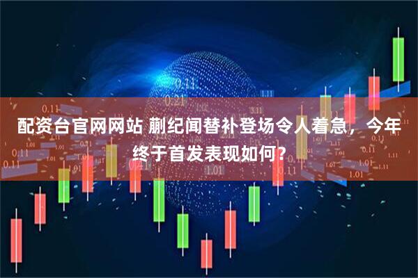 配资台官网网站 蒯纪闻替补登场令人着急，今年终于首发表现如何？