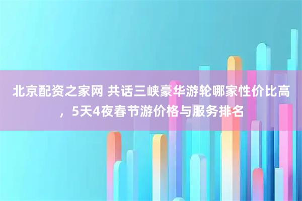 北京配资之家网 共话三峡豪华游轮哪家性价比高，5天4夜春节游价格与服务排名