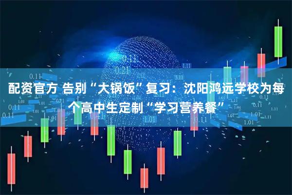 配资官方 告别“大锅饭”复习：沈阳鸿远学校为每个高中生定制“学习营养餐”