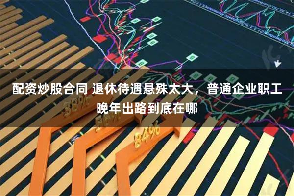 配资炒股合同 退休待遇悬殊太大，普通企业职工晚年出路到底在哪