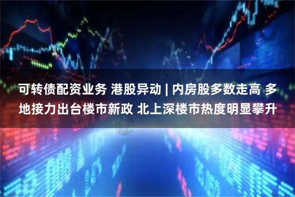 可转债配资业务 港股异动 | 内房股多数走高 多地接力出台楼市新政 北上深楼市热度明显攀升