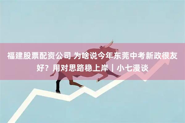 福建股票配资公司 为啥说今年东莞中考新政很友好？用对思路稳上岸｜小七漫谈