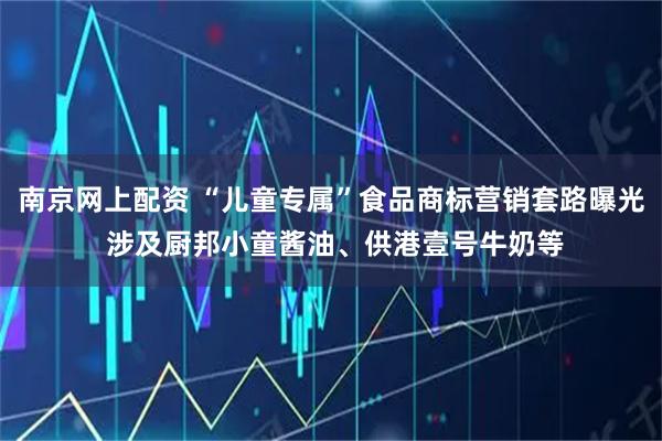 南京网上配资 “儿童专属”食品商标营销套路曝光 涉及厨邦小童酱油、供港壹号牛奶等