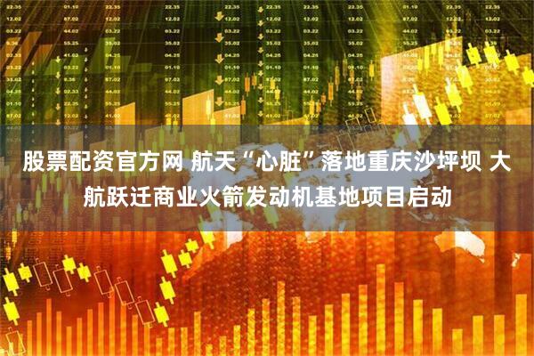 股票配资官方网 航天“心脏”落地重庆沙坪坝 大航跃迁商业火箭发动机基地项目启动