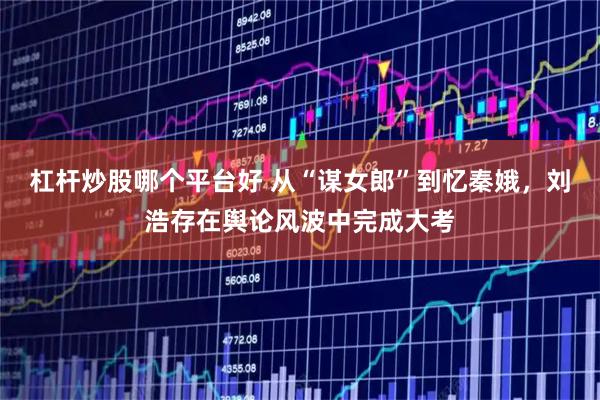 杠杆炒股哪个平台好 从“谋女郎”到忆秦娥，刘浩存在舆论风波中完成大考