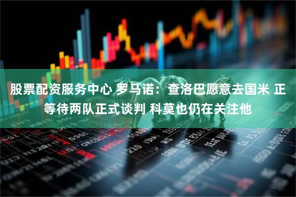 股票配资服务中心 罗马诺：查洛巴愿意去国米 正等待两队正式谈判 科莫也仍在关注他